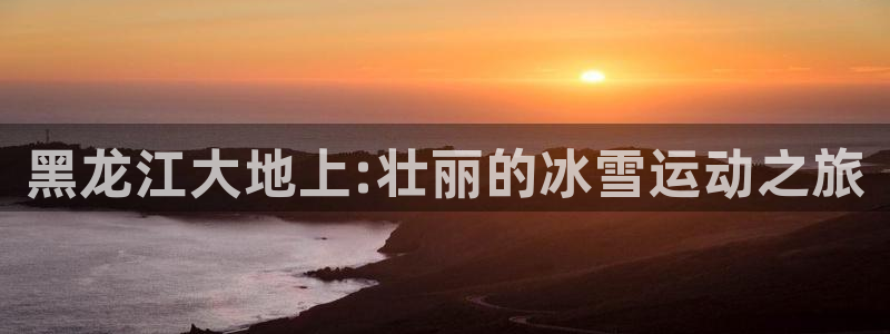 oety欧亿体育官网下载注册：黑龙江大地上:壮丽的冰雪运动之